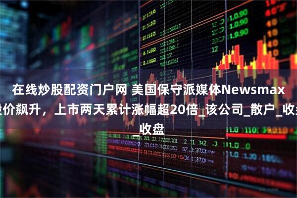 在线炒股配资门户网 美国保守派媒体Newsmax股价飙升，上市两天累计涨幅超20倍_该公司_散户_收盘