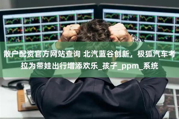 散户配资官方网站查询 北汽蓝谷创新，极狐汽车考拉为带娃出行增添欢乐_孩子_ppm_系统