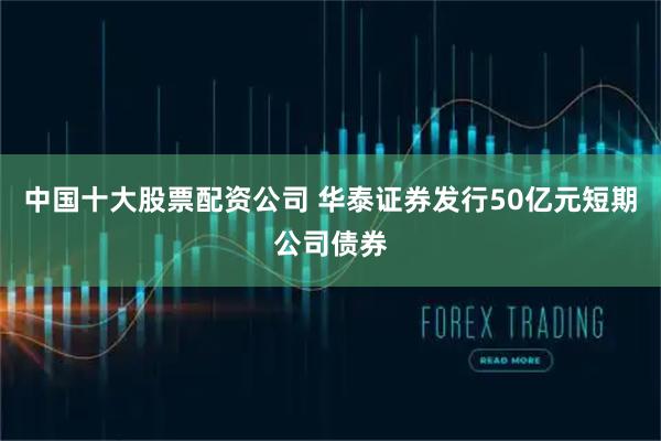 中国十大股票配资公司 华泰证券发行50亿元短期公司债券