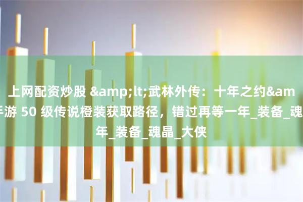 上网配资炒股 <武林外传：十年之约> 手游 50 级传说橙装获取路径，错过再等一年_装备_魂晶_大侠