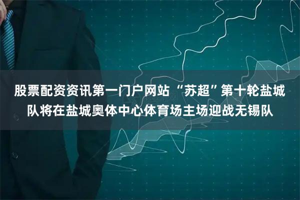 股票配资资讯第一门户网站 “苏超”第十轮盐城队将在盐城奥体中心体育场主场迎战无锡队