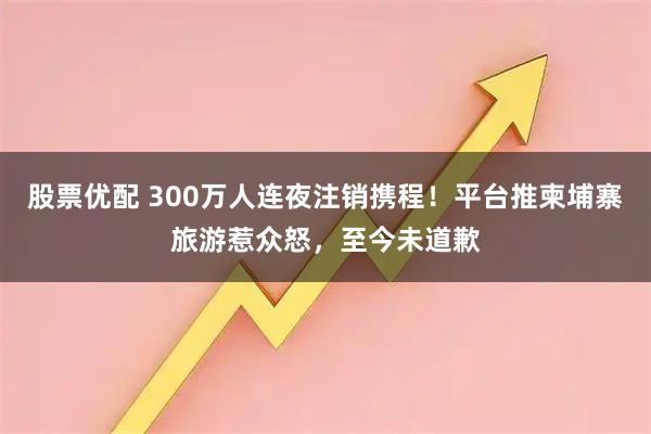 股票优配 300万人连夜注销携程！平台推柬埔寨旅游惹众怒，至今未道歉